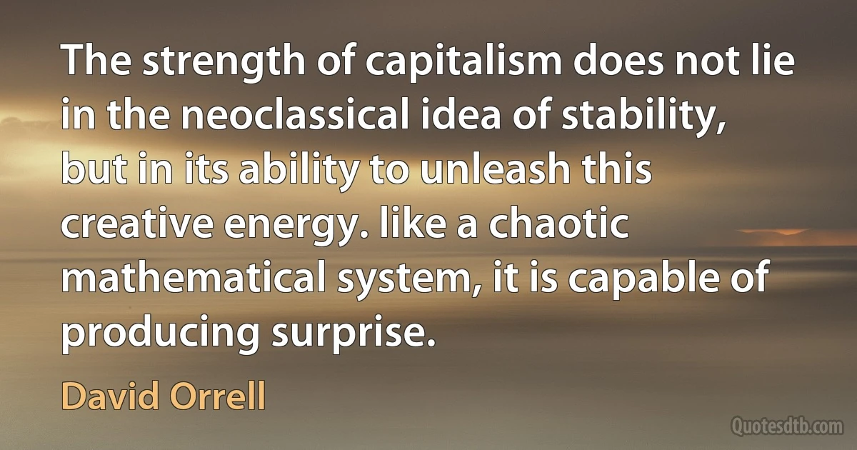 The strength of capitalism does not lie in the neoclassical idea of stability, but in its ability to unleash this creative energy. like a chaotic mathematical system, it is capable of producing surprise. (David Orrell)