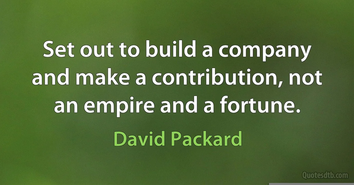 Set out to build a company and make a contribution, not an empire and a fortune. (David Packard)