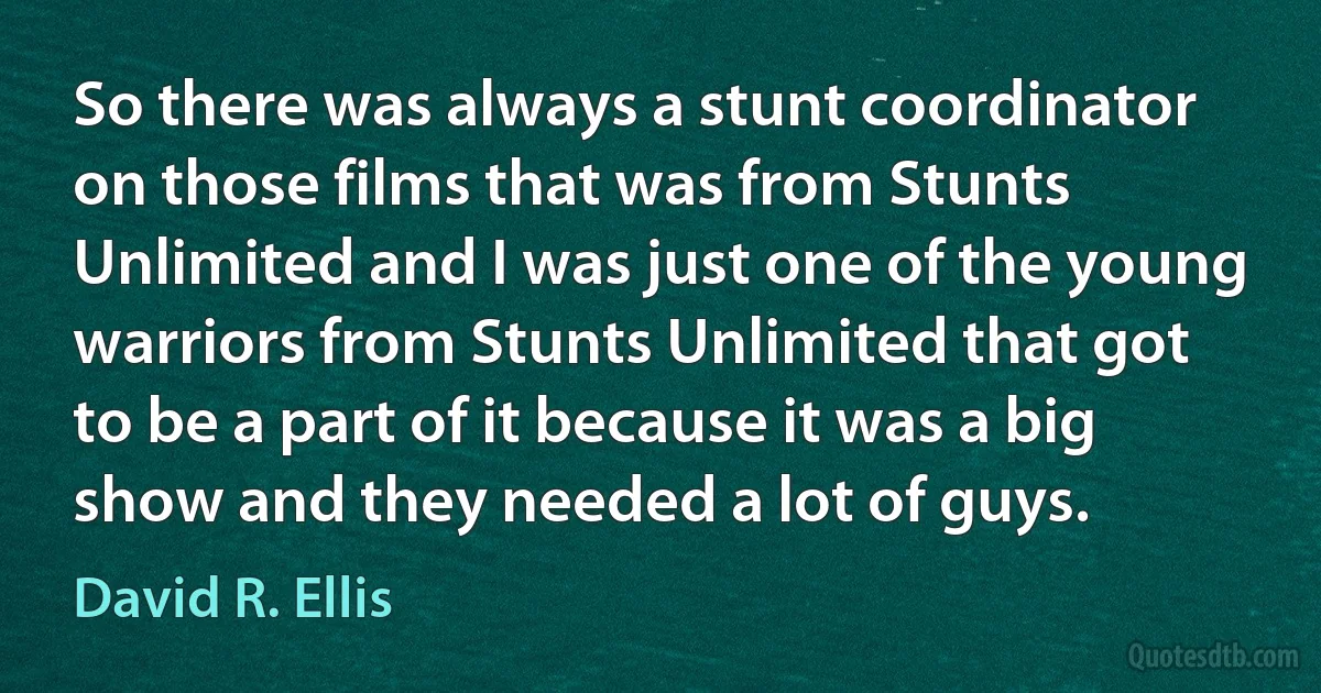 So there was always a stunt coordinator on those films that was from Stunts Unlimited and I was just one of the young warriors from Stunts Unlimited that got to be a part of it because it was a big show and they needed a lot of guys. (David R. Ellis)