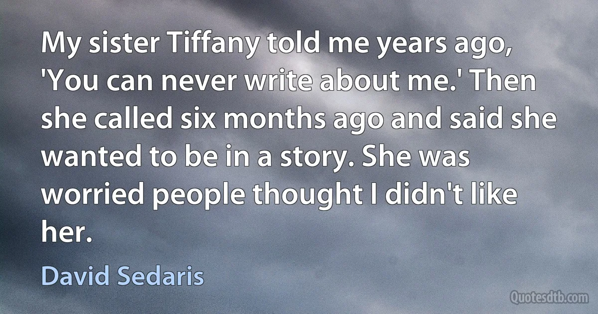 My sister Tiffany told me years ago, 'You can never write about me.' Then she called six months ago and said she wanted to be in a story. She was worried people thought I didn't like her. (David Sedaris)