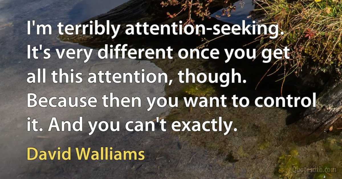 I'm terribly attention-seeking. It's very different once you get all this attention, though. Because then you want to control it. And you can't exactly. (David Walliams)