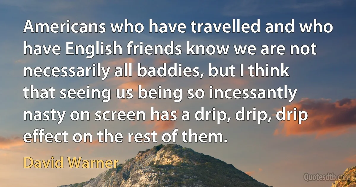 Americans who have travelled and who have English friends know we are not necessarily all baddies, but I think that seeing us being so incessantly nasty on screen has a drip, drip, drip effect on the rest of them. (David Warner)