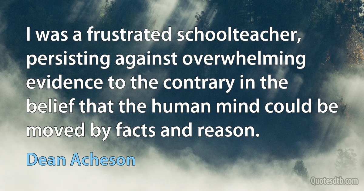 I was a frustrated schoolteacher, persisting against overwhelming evidence to the contrary in the belief that the human mind could be moved by facts and reason. (Dean Acheson)