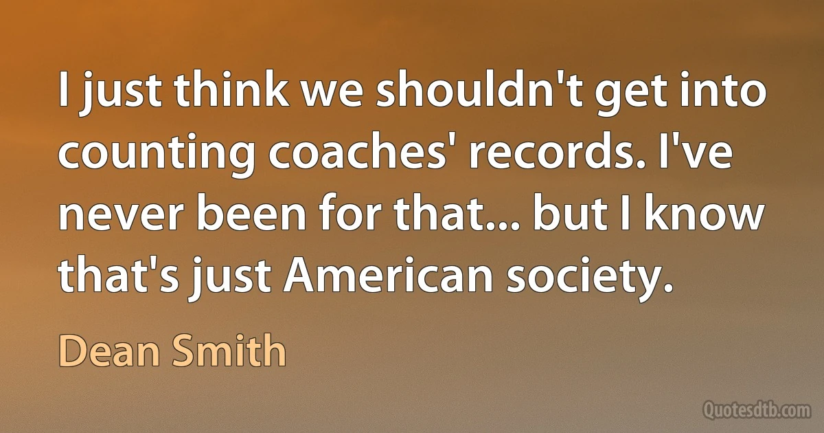 I just think we shouldn't get into counting coaches' records. I've never been for that... but I know that's just American society. (Dean Smith)