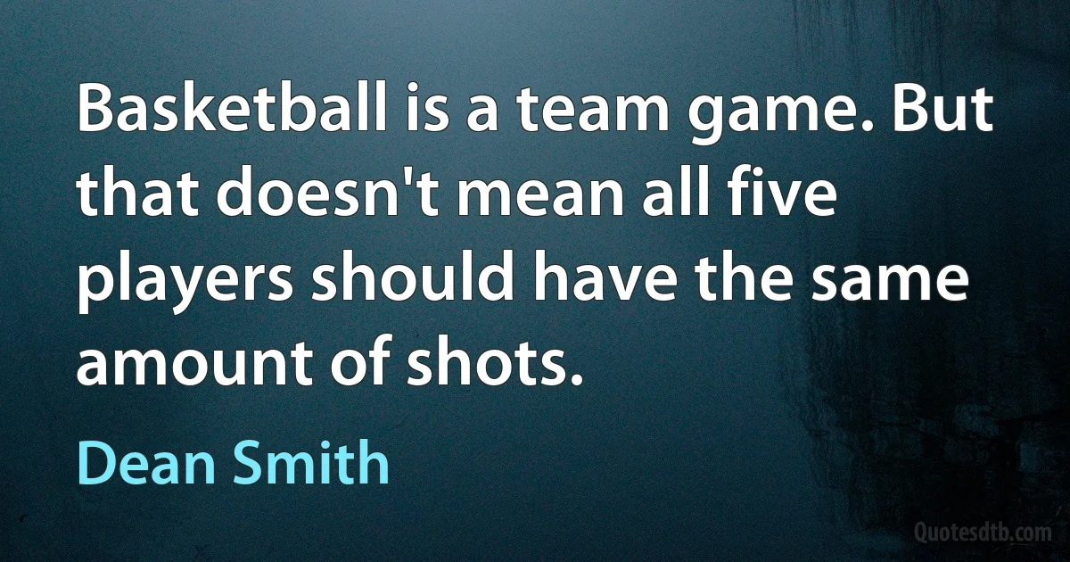 Basketball is a team game. But that doesn't mean all five players should have the same amount of shots. (Dean Smith)