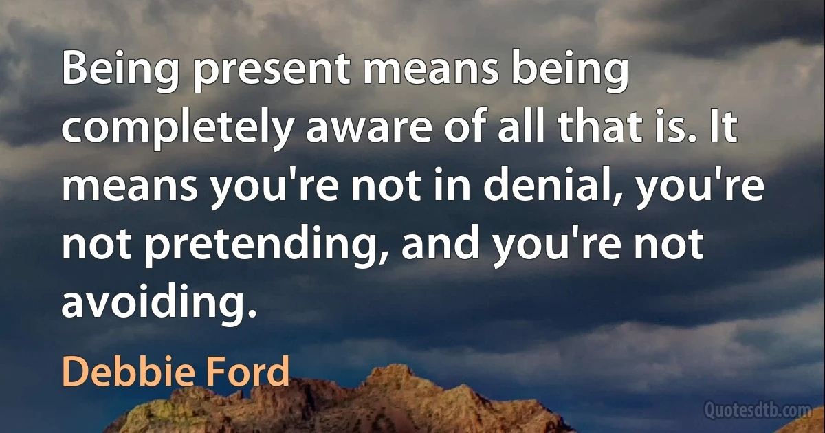 Being present means being completely aware of all that is. It means you're not in denial, you're not pretending, and you're not avoiding. (Debbie Ford)