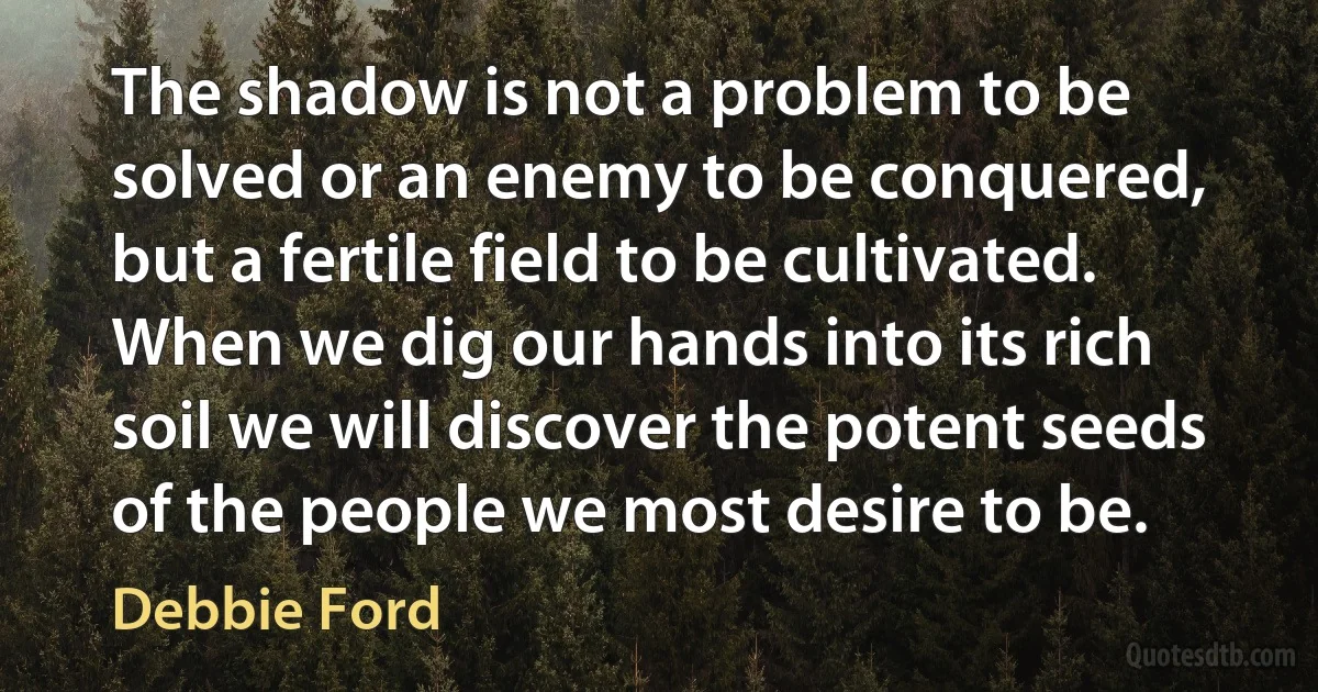 The shadow is not a problem to be solved or an enemy to be conquered, but a fertile field to be cultivated. When we dig our hands into its rich soil we will discover the potent seeds of the people we most desire to be. (Debbie Ford)