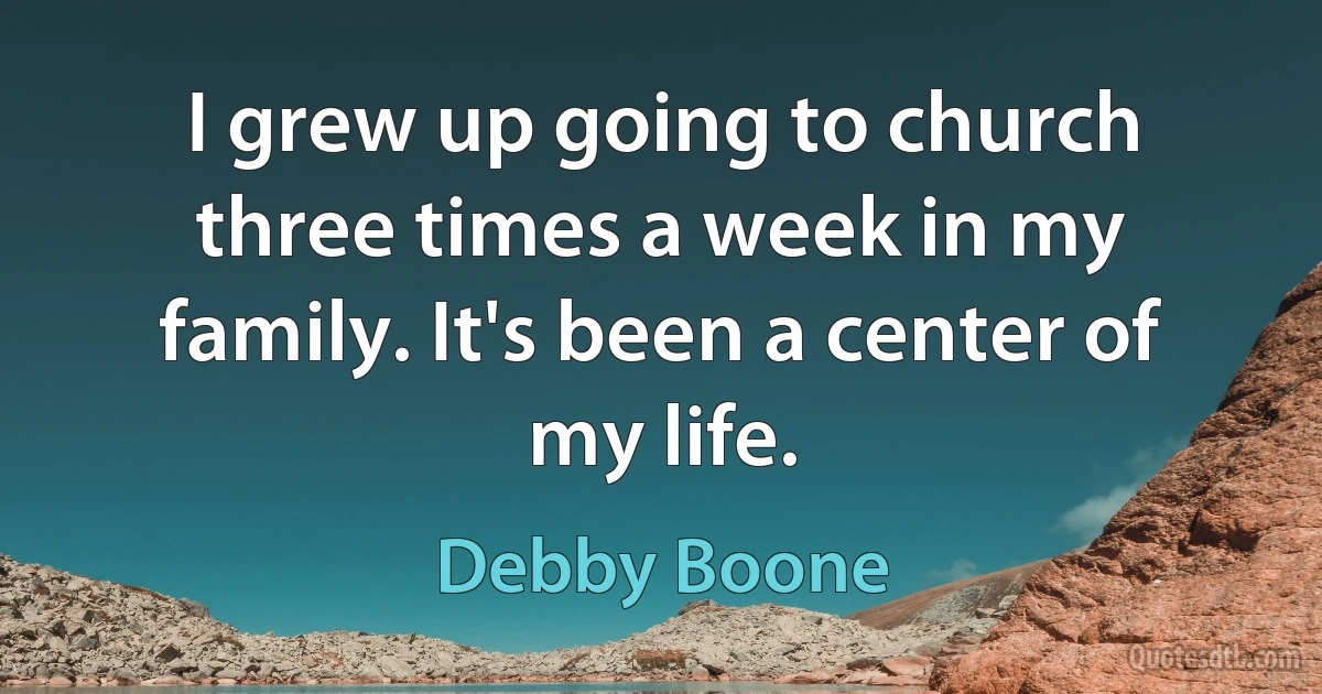 I grew up going to church three times a week in my family. It's been a center of my life. (Debby Boone)