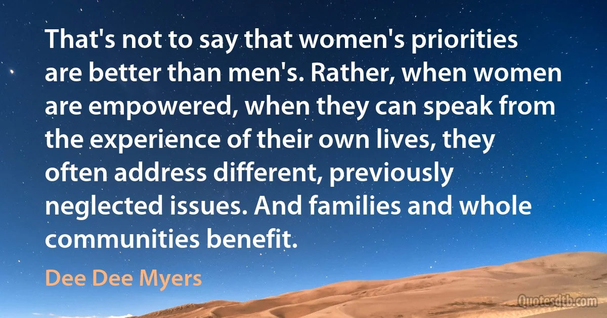 That's not to say that women's priorities are better than men's. Rather, when women are empowered, when they can speak from the experience of their own lives, they often address different, previously neglected issues. And families and whole communities benefit. (Dee Dee Myers)