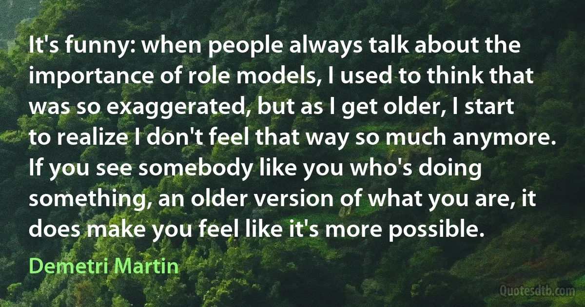 It's funny: when people always talk about the importance of role models, I used to think that was so exaggerated, but as I get older, I start to realize I don't feel that way so much anymore. If you see somebody like you who's doing something, an older version of what you are, it does make you feel like it's more possible. (Demetri Martin)