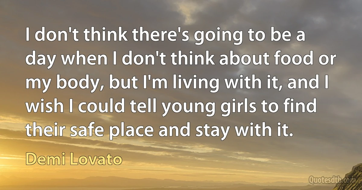 I don't think there's going to be a day when I don't think about food or my body, but I'm living with it, and I wish I could tell young girls to find their safe place and stay with it. (Demi Lovato)