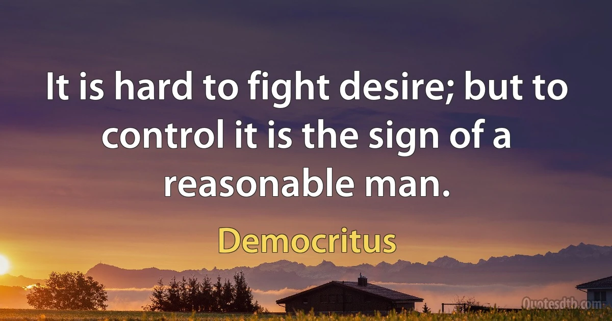 It is hard to fight desire; but to control it is the sign of a reasonable man. (Democritus)