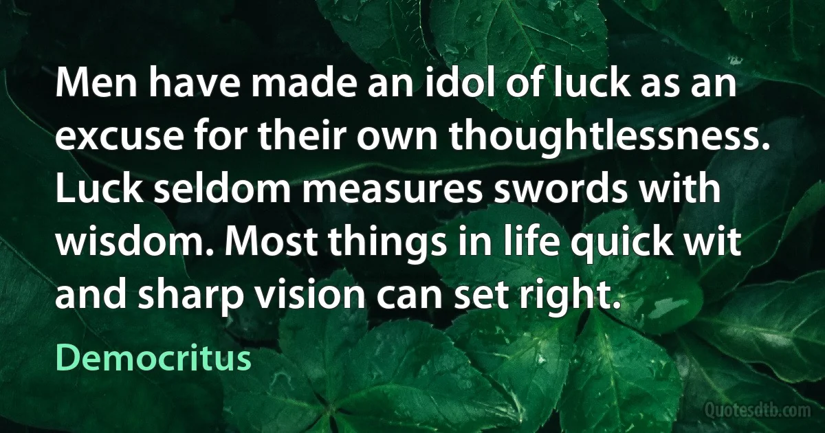 Men have made an idol of luck as an excuse for their own thoughtlessness. Luck seldom measures swords with wisdom. Most things in life quick wit and sharp vision can set right. (Democritus)