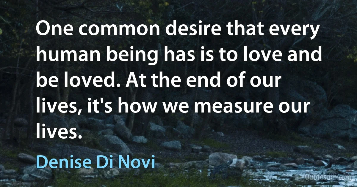 One common desire that every human being has is to love and be loved. At the end of our lives, it's how we measure our lives. (Denise Di Novi)