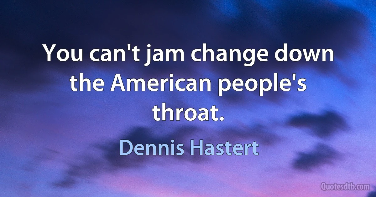 You can't jam change down the American people's throat. (Dennis Hastert)