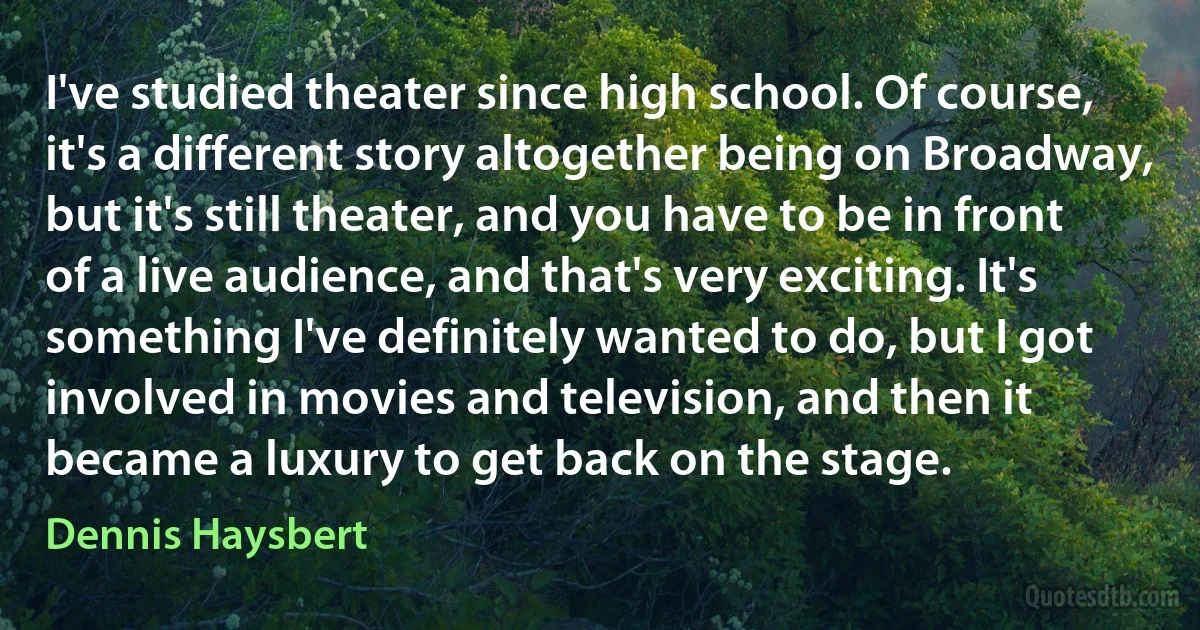 I've studied theater since high school. Of course, it's a different story altogether being on Broadway, but it's still theater, and you have to be in front of a live audience, and that's very exciting. It's something I've definitely wanted to do, but I got involved in movies and television, and then it became a luxury to get back on the stage. (Dennis Haysbert)