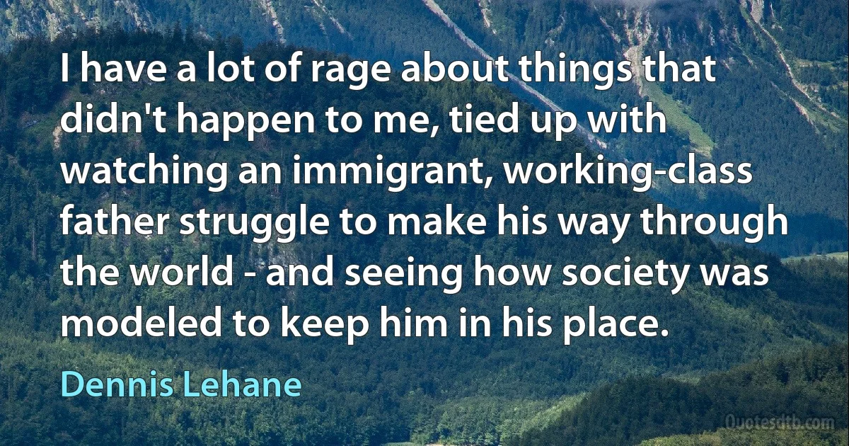 I have a lot of rage about things that didn't happen to me, tied up with watching an immigrant, working-class father struggle to make his way through the world - and seeing how society was modeled to keep him in his place. (Dennis Lehane)