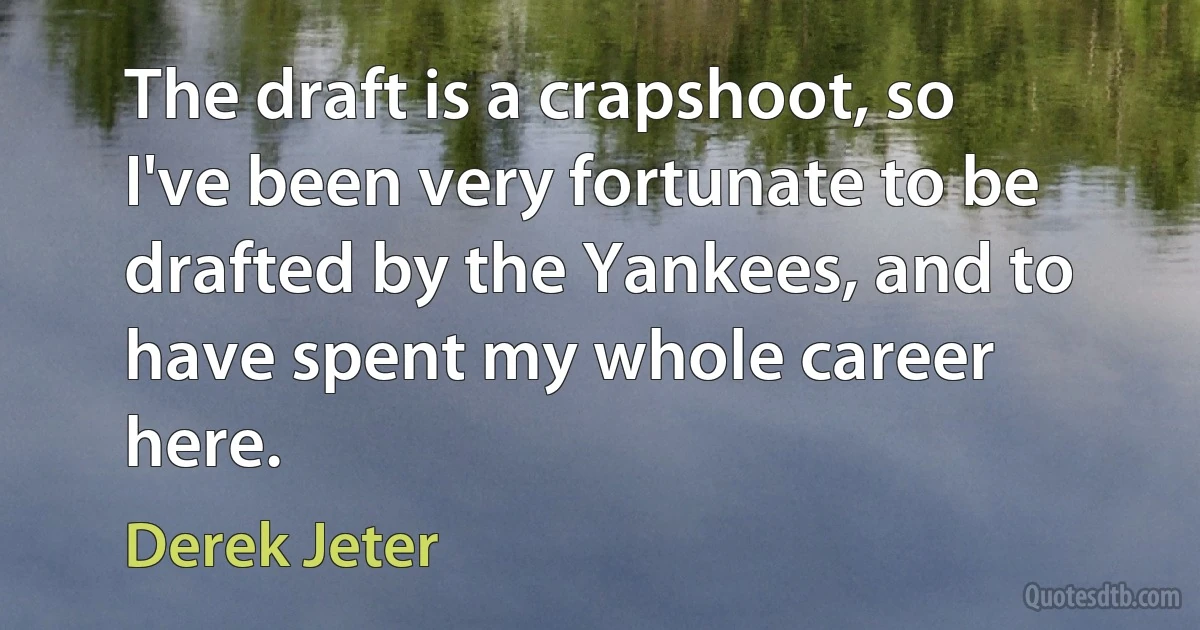 The draft is a crapshoot, so I've been very fortunate to be drafted by the Yankees, and to have spent my whole career here. (Derek Jeter)