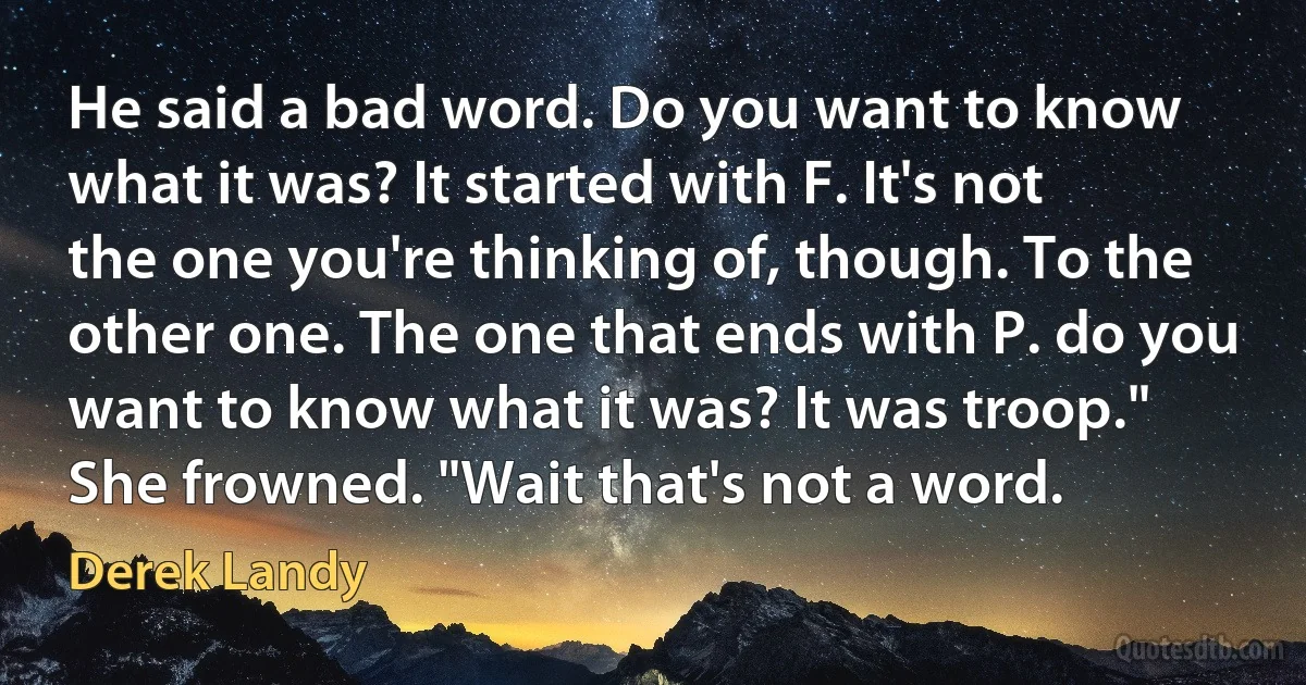 He said a bad word. Do you want to know what it was? It started with F. It's not the one you're thinking of, though. To the other one. The one that ends with P. do you want to know what it was? It was troop." She frowned. "Wait that's not a word. (Derek Landy)