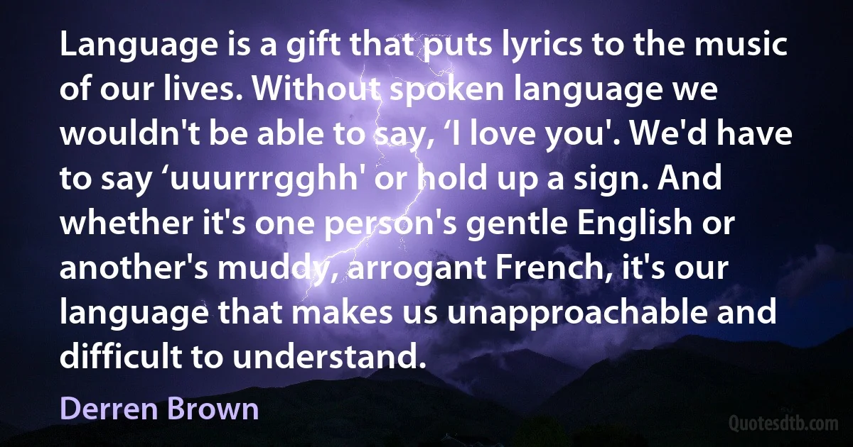 Language is a gift that puts lyrics to the music of our lives. Without spoken language we wouldn't be able to say, ‘I love you'. We'd have to say ‘uuurrrgghh' or hold up a sign. And whether it's one person's gentle English or another's muddy, arrogant French, it's our language that makes us unapproachable and difficult to understand. (Derren Brown)