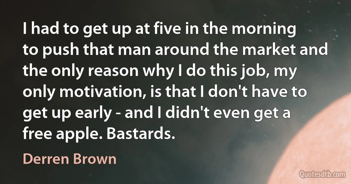 I had to get up at five in the morning to push that man around the market and the only reason why I do this job, my only motivation, is that I don't have to get up early - and I didn't even get a free apple. Bastards. (Derren Brown)