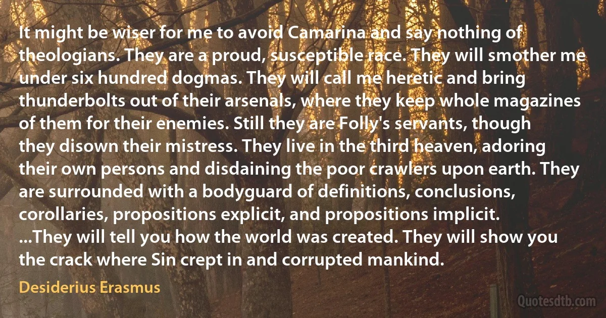 It might be wiser for me to avoid Camarina and say nothing of theologians. They are a proud, susceptible race. They will smother me under six hundred dogmas. They will call me heretic and bring thunderbolts out of their arsenals, where they keep whole magazines of them for their enemies. Still they are Folly's servants, though they disown their mistress. They live in the third heaven, adoring their own persons and disdaining the poor crawlers upon earth. They are surrounded with a bodyguard of definitions, conclusions, corollaries, propositions explicit, and propositions implicit. ...They will tell you how the world was created. They will show you the crack where Sin crept in and corrupted mankind. (Desiderius Erasmus)