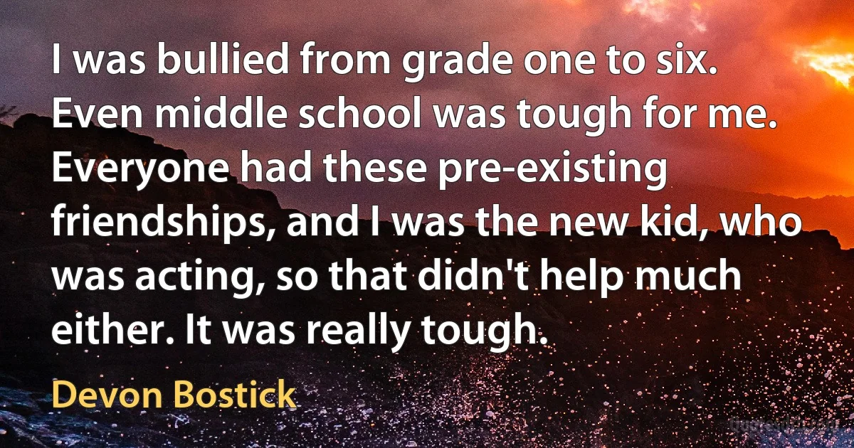 I was bullied from grade one to six. Even middle school was tough for me. Everyone had these pre-existing friendships, and I was the new kid, who was acting, so that didn't help much either. It was really tough. (Devon Bostick)