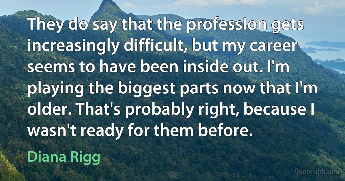 They do say that the profession gets increasingly difficult, but my career seems to have been inside out. I'm playing the biggest parts now that I'm older. That's probably right, because I wasn't ready for them before. (Diana Rigg)