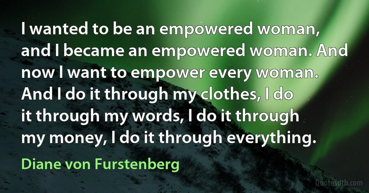 I wanted to be an empowered woman, and I became an empowered woman. And now I want to empower every woman. And I do it through my clothes, I do it through my words, I do it through my money, I do it through everything. (Diane von Furstenberg)