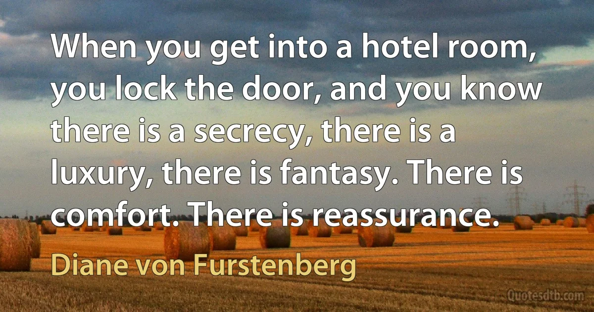 When you get into a hotel room, you lock the door, and you know there is a secrecy, there is a luxury, there is fantasy. There is comfort. There is reassurance. (Diane von Furstenberg)