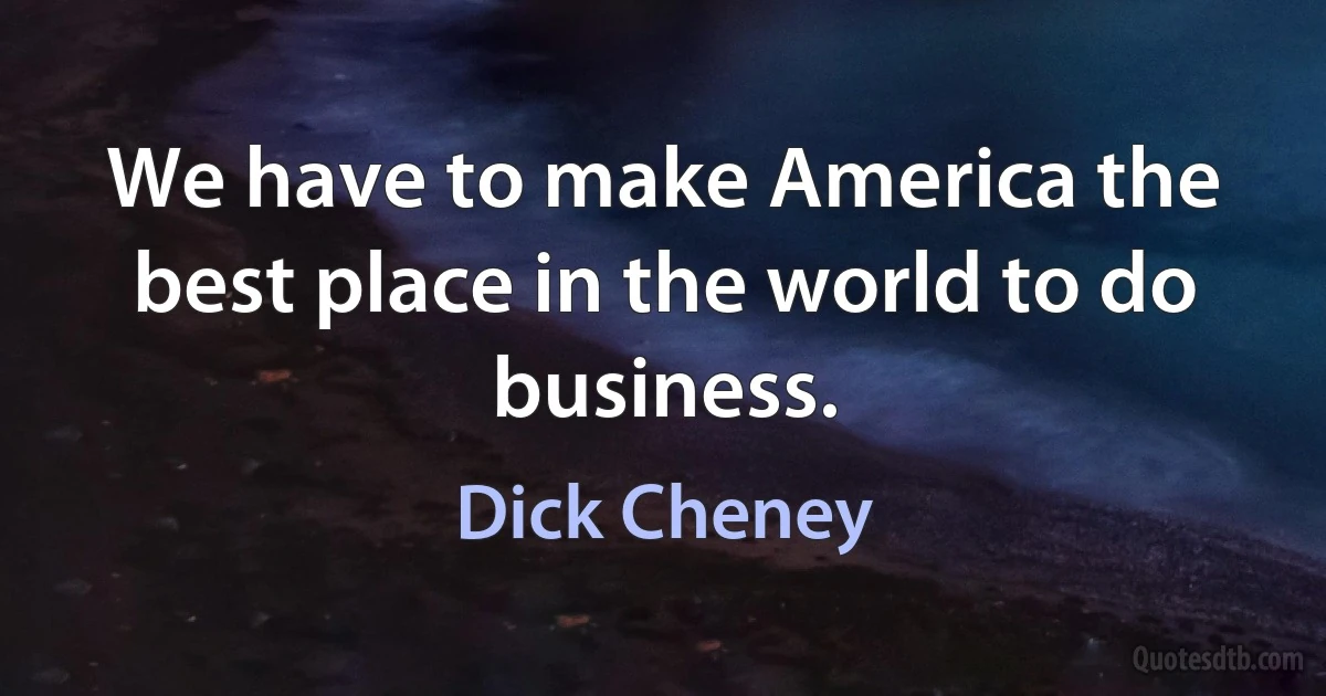 We have to make America the best place in the world to do business. (Dick Cheney)