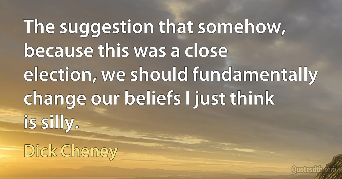 The suggestion that somehow, because this was a close election, we should fundamentally change our beliefs I just think is silly. (Dick Cheney)