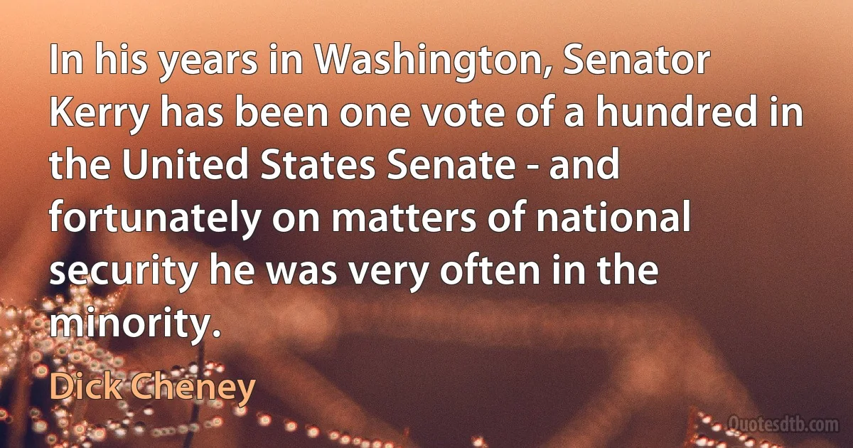 In his years in Washington, Senator Kerry has been one vote of a hundred in the United States Senate - and fortunately on matters of national security he was very often in the minority. (Dick Cheney)