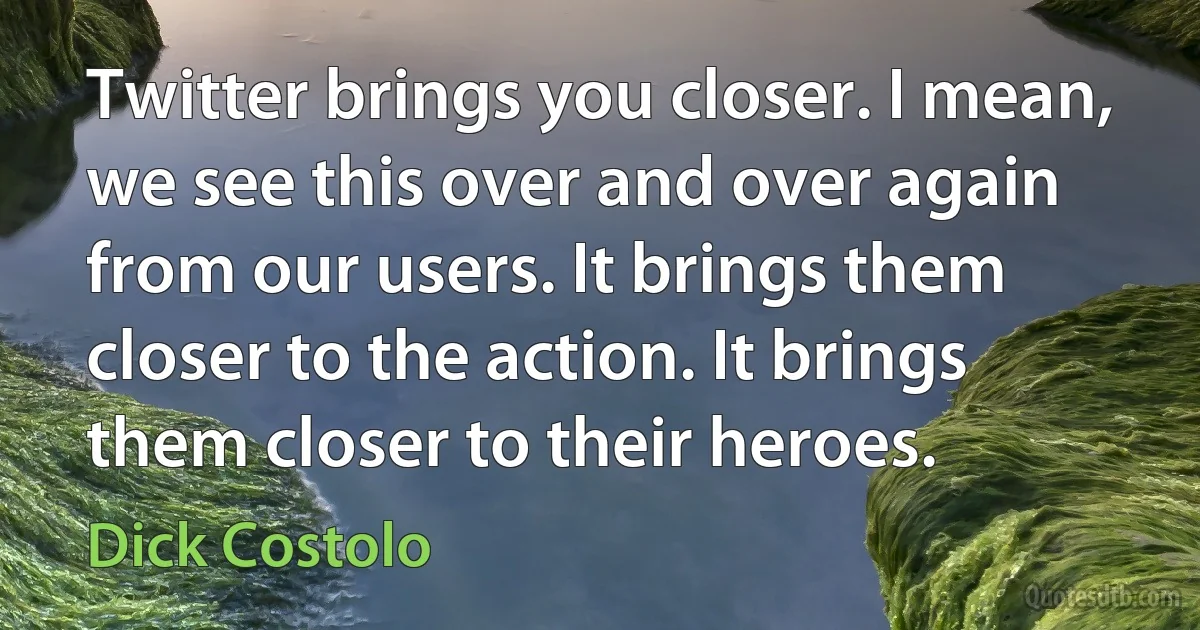 Twitter brings you closer. I mean, we see this over and over again from our users. It brings them closer to the action. It brings them closer to their heroes. (Dick Costolo)