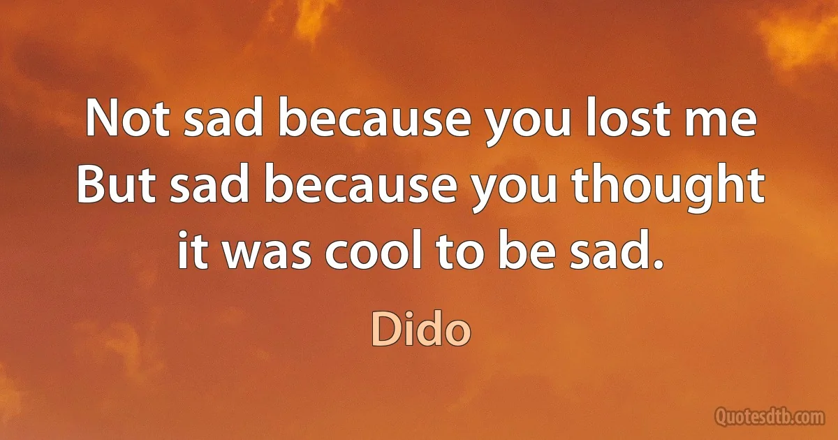 Not sad because you lost me
But sad because you thought it was cool to be sad. (Dido)