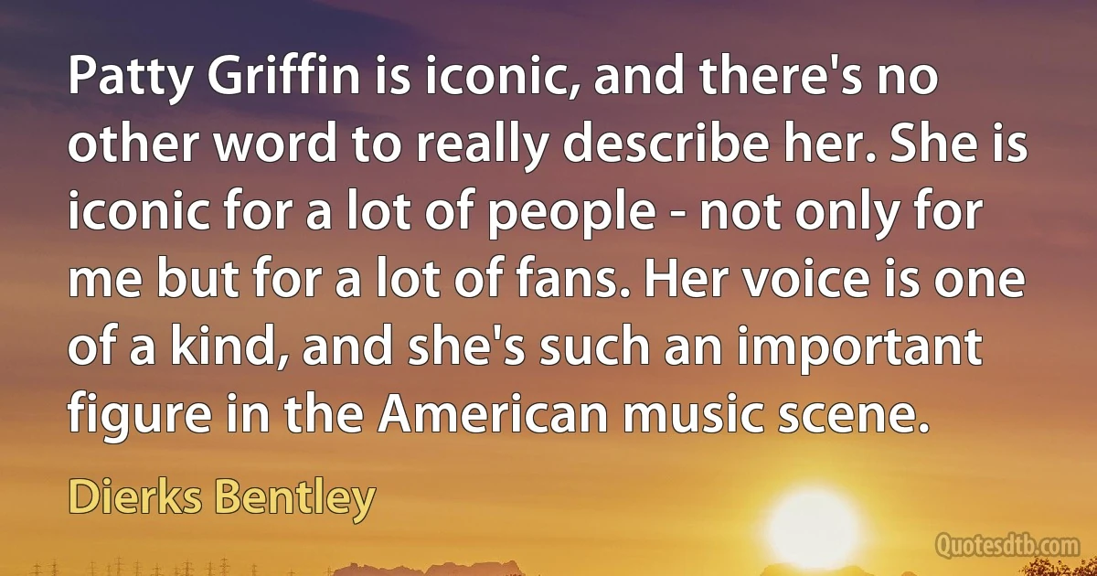 Patty Griffin is iconic, and there's no other word to really describe her. She is iconic for a lot of people - not only for me but for a lot of fans. Her voice is one of a kind, and she's such an important figure in the American music scene. (Dierks Bentley)