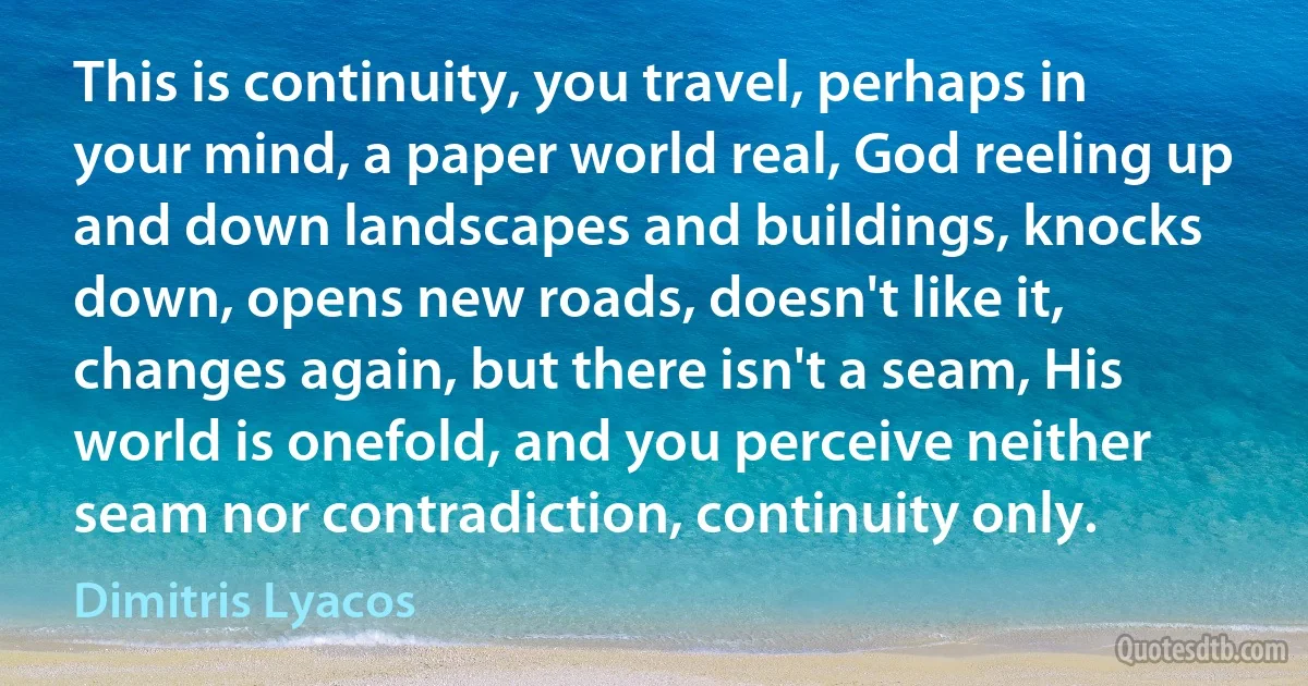 This is continuity, you travel, perhaps in your mind, a paper world real, God reeling up and down landscapes and buildings, knocks down, opens new roads, doesn't like it, changes again, but there isn't a seam, His world is onefold, and you perceive neither seam nor contradiction, continuity only. (Dimitris Lyacos)