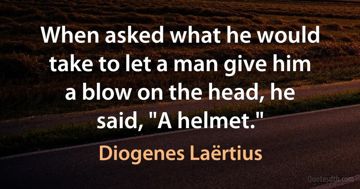 When asked what he would take to let a man give him a blow on the head, he said, "A helmet." (Diogenes Laërtius)