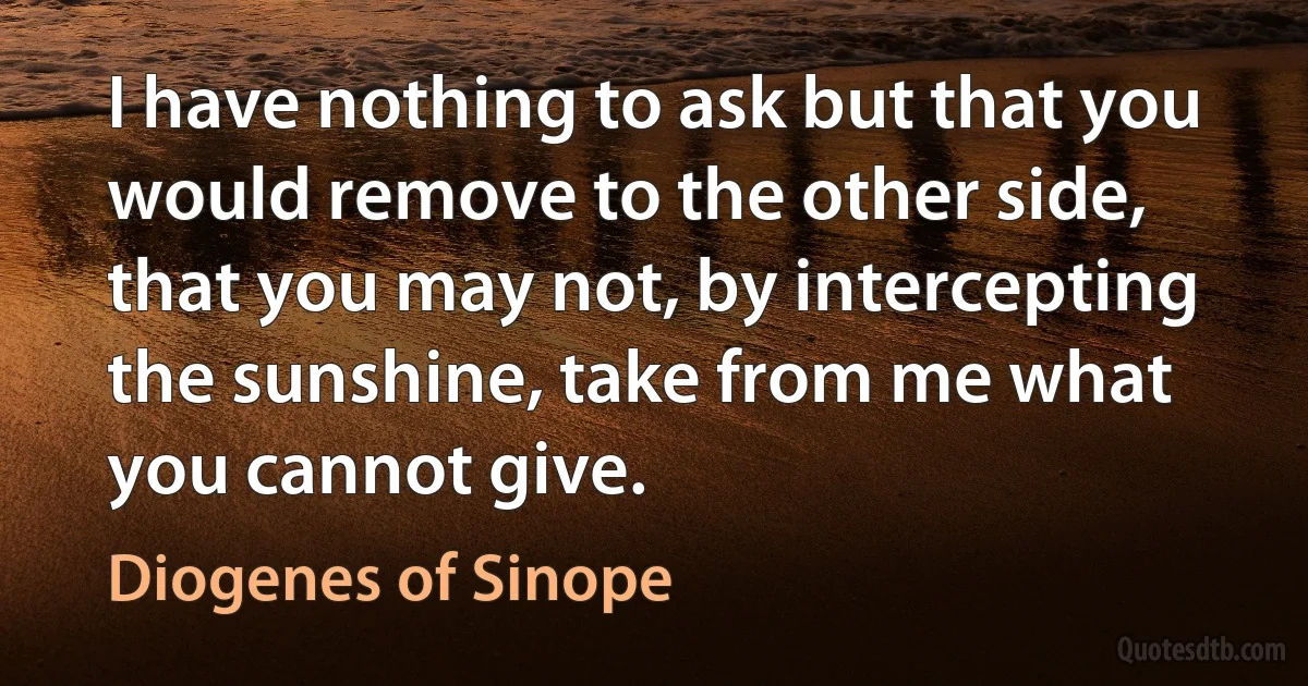 I have nothing to ask but that you would remove to the other side, that you may not, by intercepting the sunshine, take from me what you cannot give. (Diogenes of Sinope)