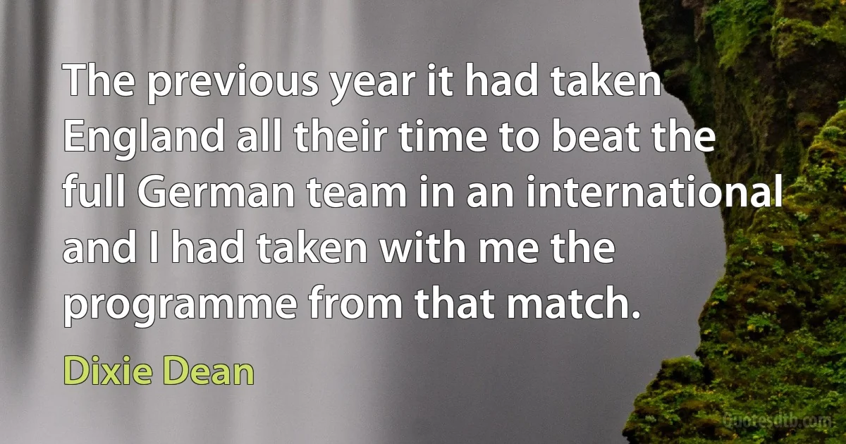 The previous year it had taken England all their time to beat the full German team in an international and I had taken with me the programme from that match. (Dixie Dean)