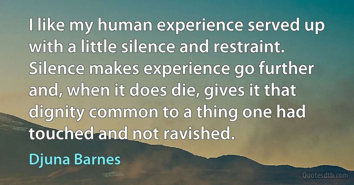 I like my human experience served up with a little silence and restraint. Silence makes experience go further and, when it does die, gives it that dignity common to a thing one had touched and not ravished. (Djuna Barnes)