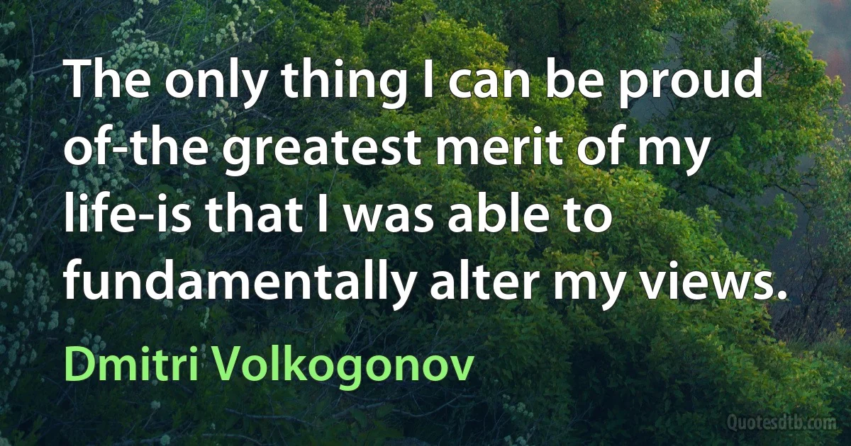 The only thing I can be proud of-the greatest merit of my life-is that I was able to fundamentally alter my views. (Dmitri Volkogonov)