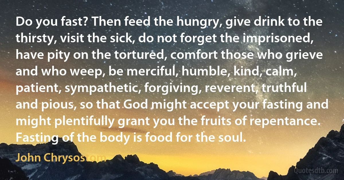 Do you fast? Then feed the hungry, give drink to the thirsty, visit the sick, do not forget the imprisoned, have pity on the tortured, comfort those who grieve and who weep, be merciful, humble, kind, calm, patient, sympathetic, forgiving, reverent, truthful and pious, so that God might accept your fasting and might plentifully grant you the fruits of repentance.
Fasting of the body is food for the soul. (John Chrysostom)