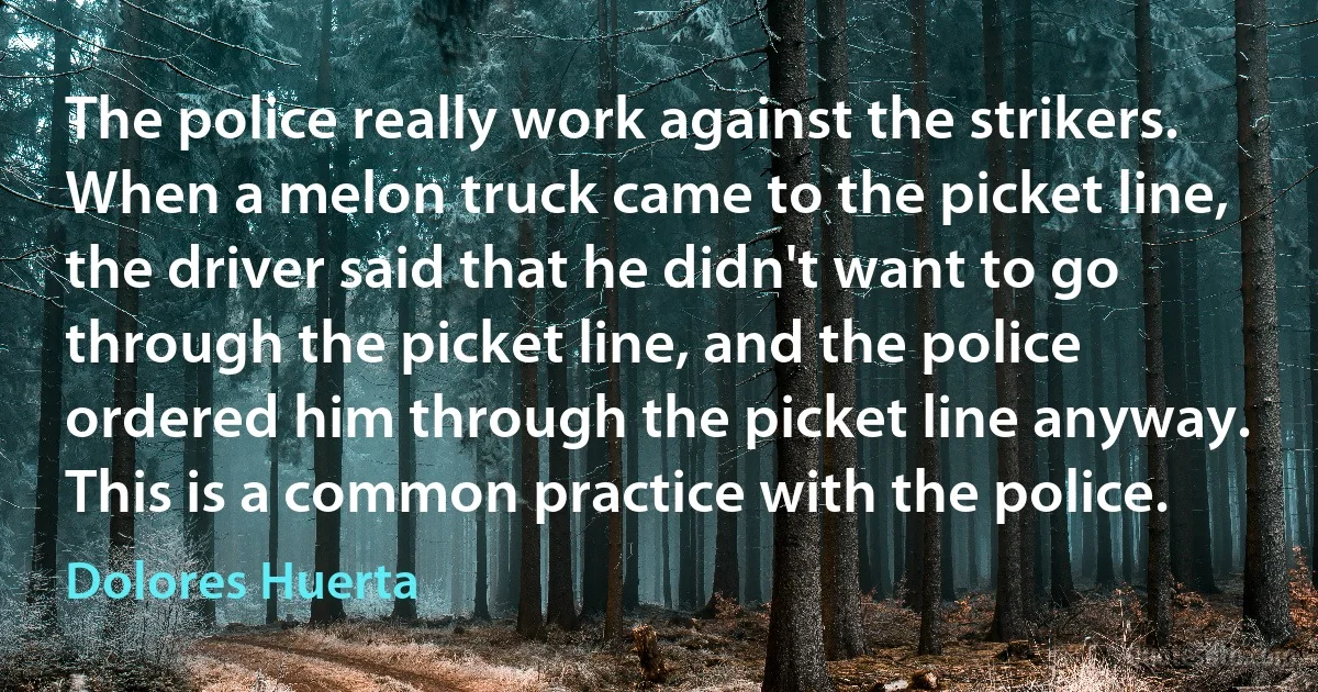 The police really work against the strikers. When a melon truck came to the picket line, the driver said that he didn't want to go through the picket line, and the police ordered him through the picket line anyway. This is a common practice with the police. (Dolores Huerta)