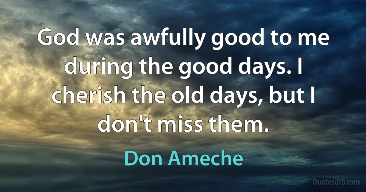 God was awfully good to me during the good days. I cherish the old days, but I don't miss them. (Don Ameche)