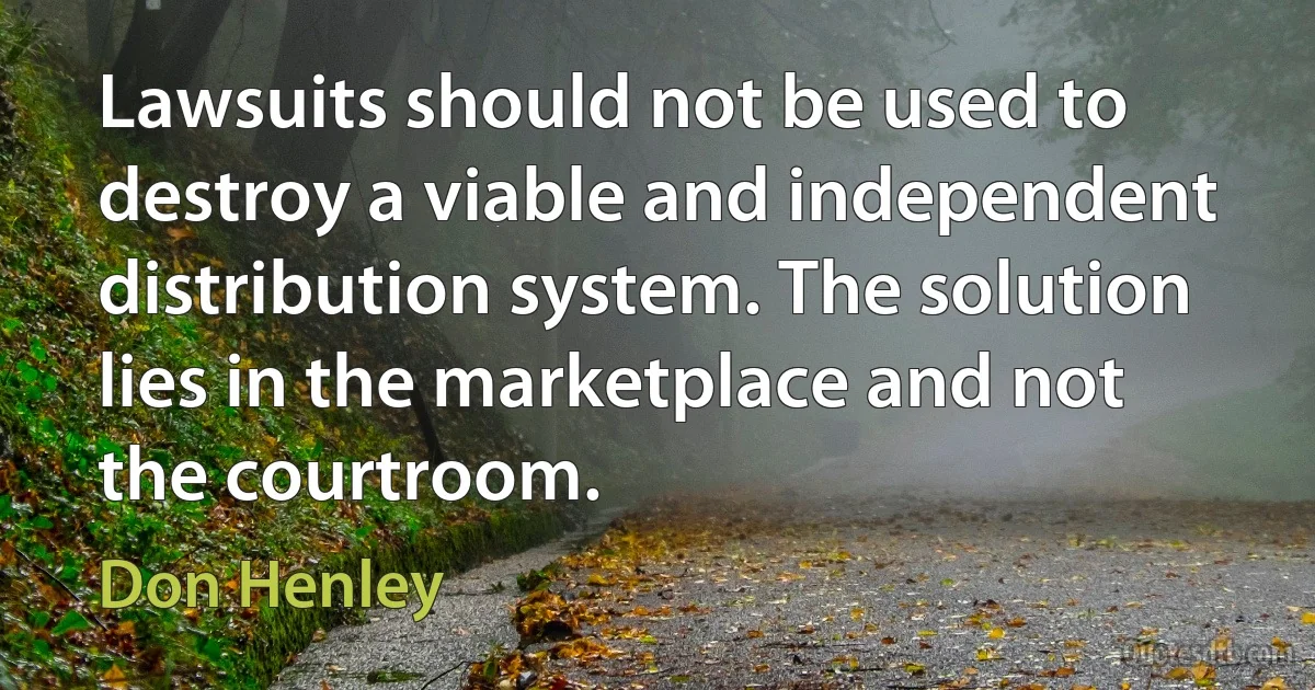 Lawsuits should not be used to destroy a viable and independent distribution system. The solution lies in the marketplace and not the courtroom. (Don Henley)