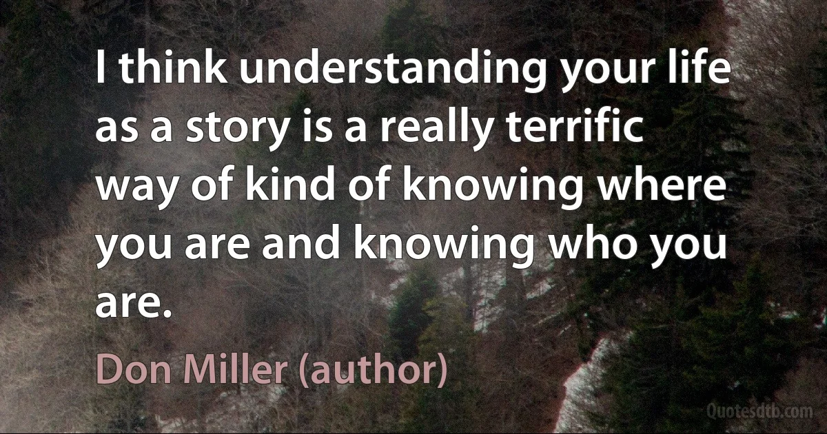 I think understanding your life as a story is a really terrific way of kind of knowing where you are and knowing who you are. (Don Miller (author))