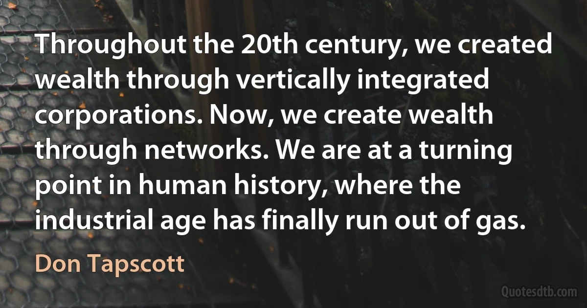 Throughout the 20th century, we created wealth through vertically integrated corporations. Now, we create wealth through networks. We are at a turning point in human history, where the industrial age has finally run out of gas. (Don Tapscott)