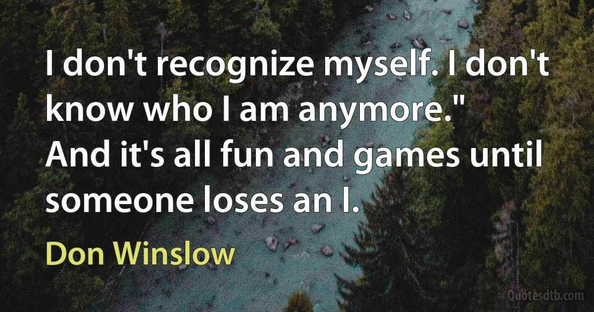 I don't recognize myself. I don't know who I am anymore."
And it's all fun and games until someone loses an I. (Don Winslow)