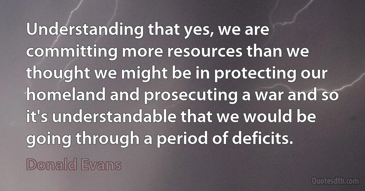 Understanding that yes, we are committing more resources than we thought we might be in protecting our homeland and prosecuting a war and so it's understandable that we would be going through a period of deficits. (Donald Evans)